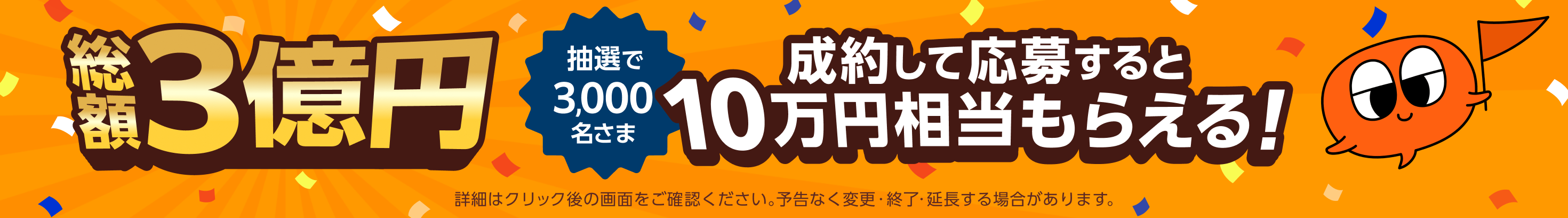 「総額3億円 抽選で3,000名さま 成約して応募すると 10万円相当もらえる！ 詳細はクリック後の画面をご確認ください。予告なく変更・終了・延長する場合があります。」